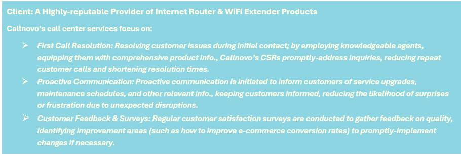 Client: A Highly-reputable Provider of Internet Router & WiFi Extender Products - Callnovo’s call center services focus on: (1) First Call Resolution: Resolving customer issues during initial contact; by employing knowledgeable agents, equipping them with comprehensive product info., Callnovo’s CSRs promptly-address inquiries, reducing repeat customer calls and shortening resolution times, (2) Proactive Communication: Proactive communication is initiated to inform customers of service upgrades, maintenance schedules, and other relevant info., keeping customers informed, reducing the likelihood of surprises or frustration due to unexpected disruptions, and (3) Customer Feedback & Surveys: Regular customer satisfaction surveys are conducted to gather feedback on quality, identifying improvement areas (such as how to improve e-commerce conversion rates) to promptly-implement changes if necessary.